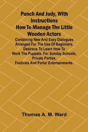 Punch and Judy, with Instructions How to Manage the Little Wooden Actors; Containing New and Easy Dialogues Arranged for the Use of Beginners, Desirous to Learn How to Work the Puppets. For Sunday Schools, Private Parties, Festivals and Parlor Entertainme