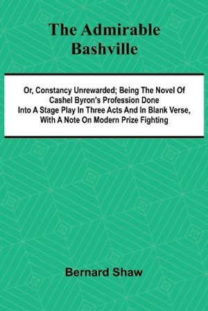 The Admirable Bashville; Or, Constancy Unrewarded; Being the Novel of Cashel Byron's Profession Done into a Stage Play in Three Acts and in Blank Verse, with a Note on Modern Prize Fighting